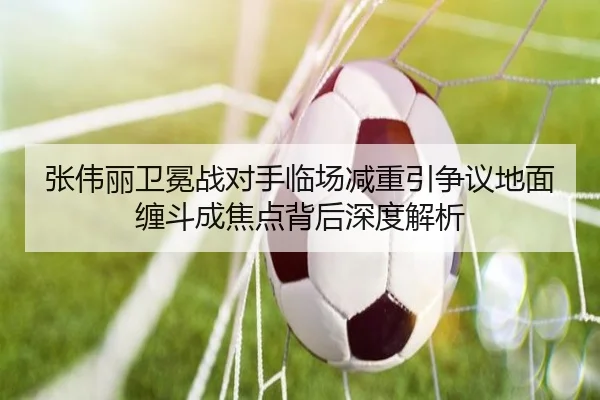张伟丽卫冕战对手临场减重引争议地面缠斗成焦点背后深度解析
